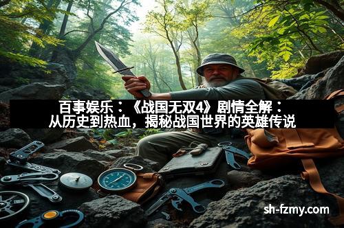 百事娱乐：《战国无双4》剧情全解：从历史到热血，揭秘战国世界的英雄传说