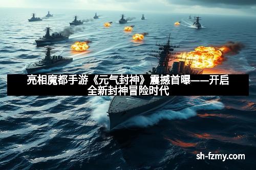亮相魔都手游《元气封神》震撼首曝——开启全新封神冒险时代